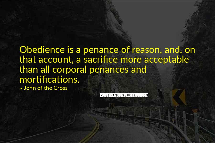 John Of The Cross Quotes: Obedience is a penance of reason, and, on that account, a sacrifice more acceptable than all corporal penances and mortifications.