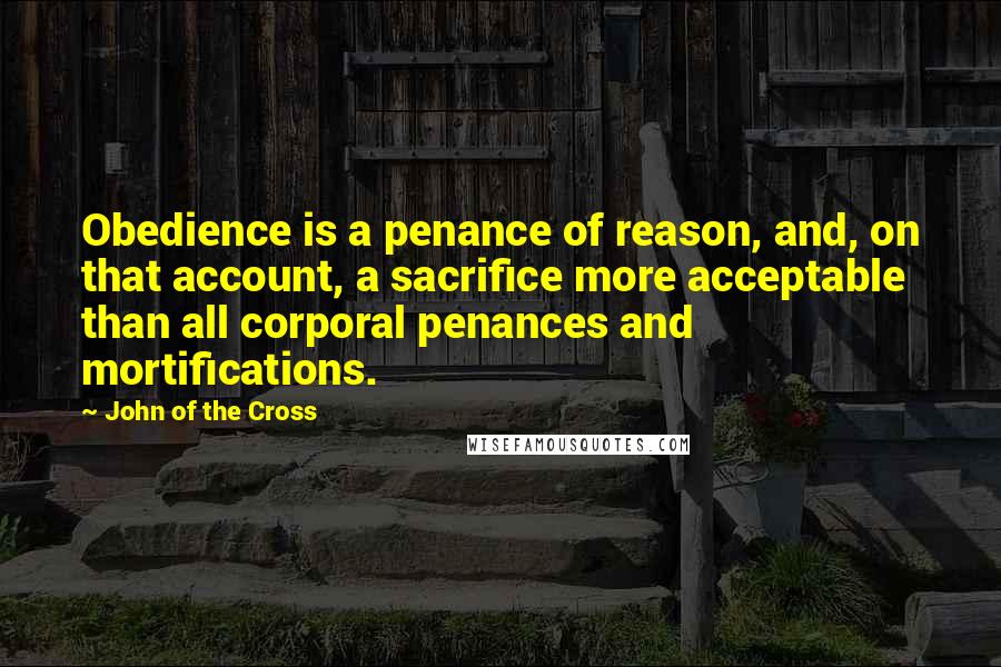 John Of The Cross Quotes: Obedience is a penance of reason, and, on that account, a sacrifice more acceptable than all corporal penances and mortifications.