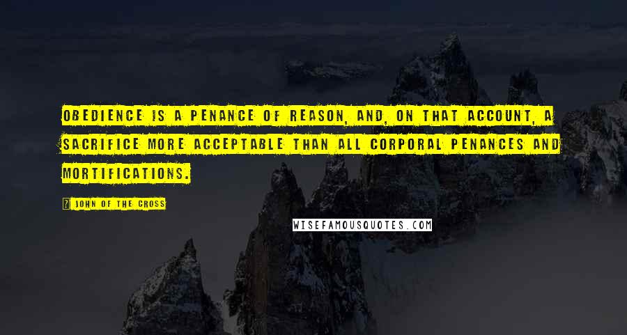 John Of The Cross Quotes: Obedience is a penance of reason, and, on that account, a sacrifice more acceptable than all corporal penances and mortifications.