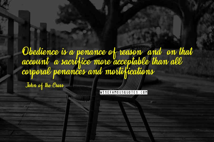 John Of The Cross Quotes: Obedience is a penance of reason, and, on that account, a sacrifice more acceptable than all corporal penances and mortifications.