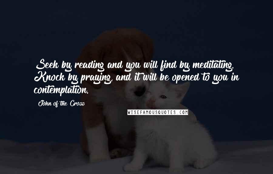 John Of The Cross Quotes: Seek by reading and you will find by meditating. Knock by praying, and it will be opened to you in contemplation.