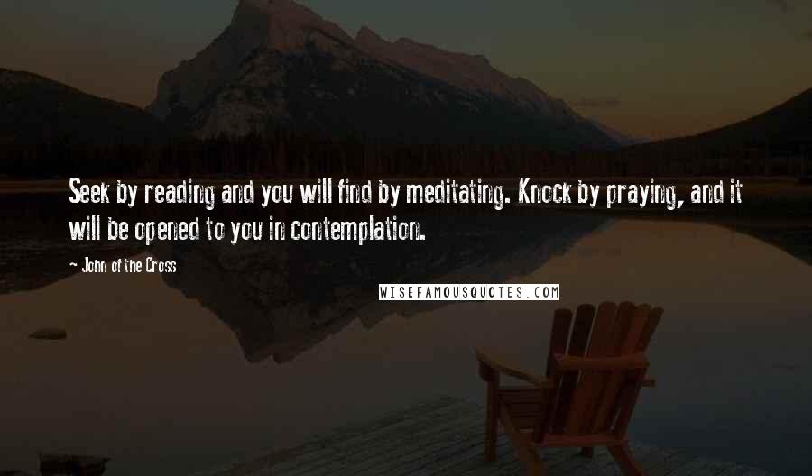 John Of The Cross Quotes: Seek by reading and you will find by meditating. Knock by praying, and it will be opened to you in contemplation.