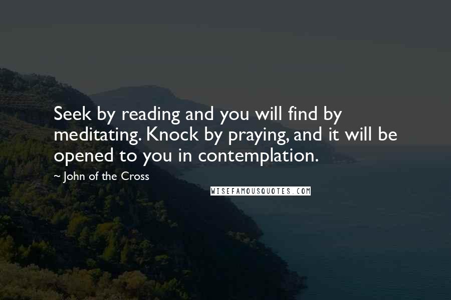 John Of The Cross Quotes: Seek by reading and you will find by meditating. Knock by praying, and it will be opened to you in contemplation.