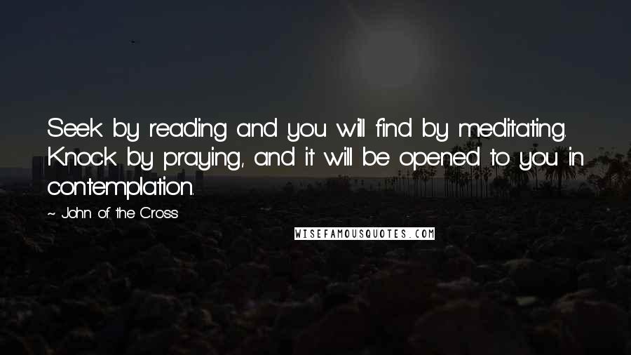 John Of The Cross Quotes: Seek by reading and you will find by meditating. Knock by praying, and it will be opened to you in contemplation.