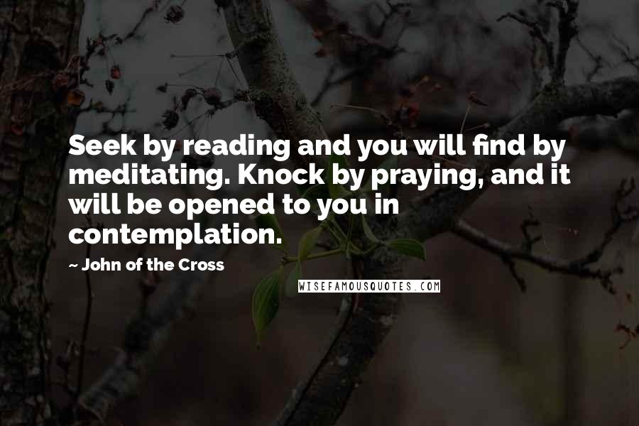 John Of The Cross Quotes: Seek by reading and you will find by meditating. Knock by praying, and it will be opened to you in contemplation.