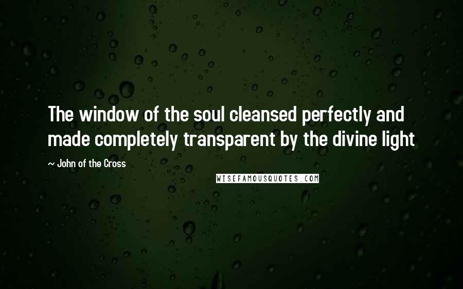 John Of The Cross Quotes: The window of the soul cleansed perfectly and made completely transparent by the divine light