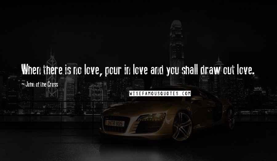 John Of The Cross Quotes: When there is no love, pour in love and you shall draw out love.