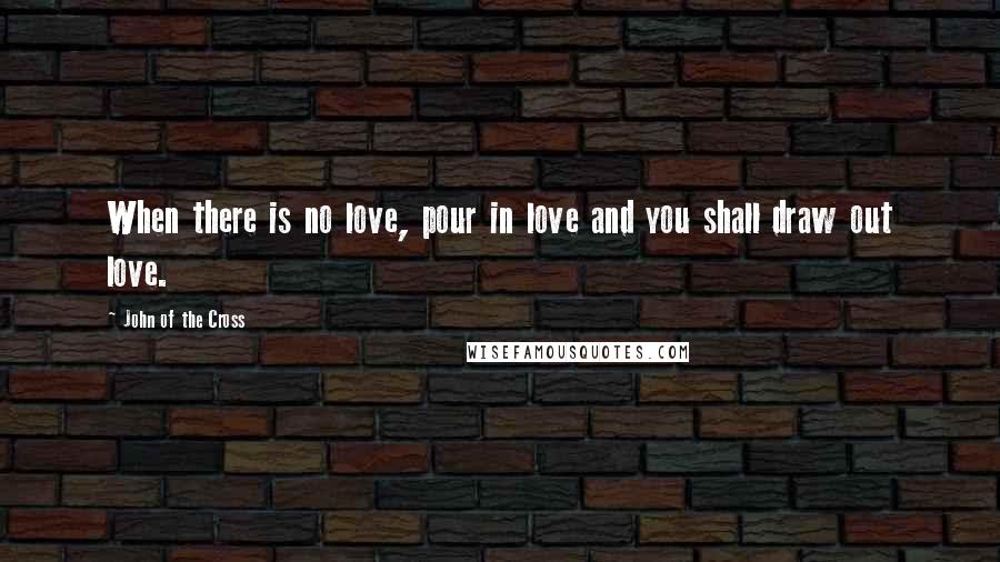 John Of The Cross Quotes: When there is no love, pour in love and you shall draw out love.