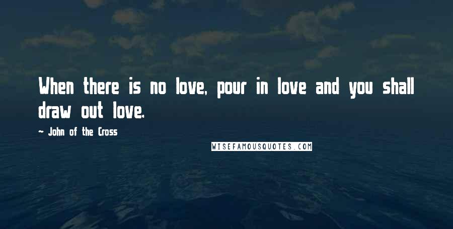 John Of The Cross Quotes: When there is no love, pour in love and you shall draw out love.