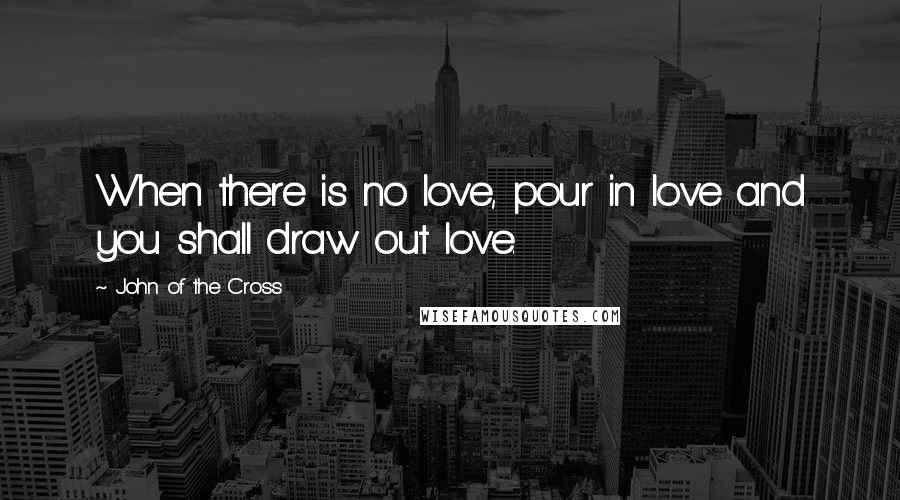 John Of The Cross Quotes: When there is no love, pour in love and you shall draw out love.