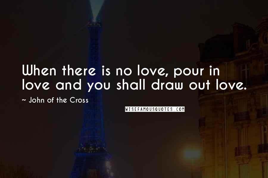 John Of The Cross Quotes: When there is no love, pour in love and you shall draw out love.