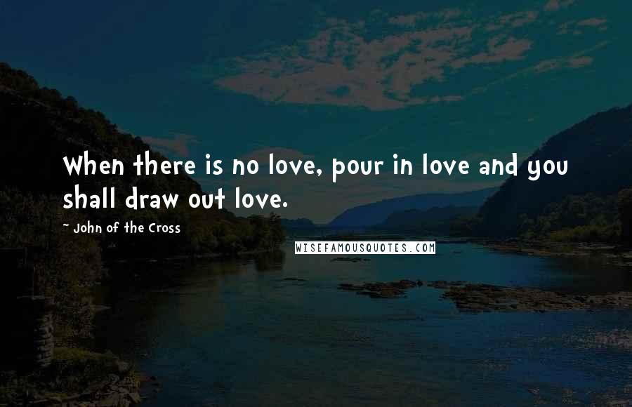 John Of The Cross Quotes: When there is no love, pour in love and you shall draw out love.