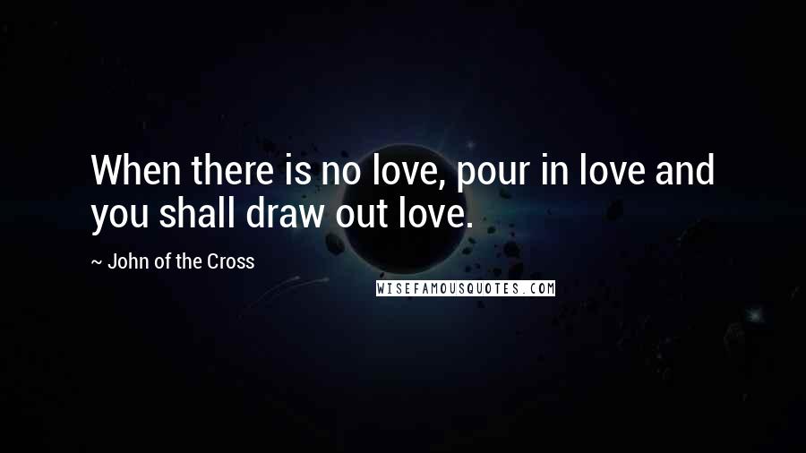 John Of The Cross Quotes: When there is no love, pour in love and you shall draw out love.