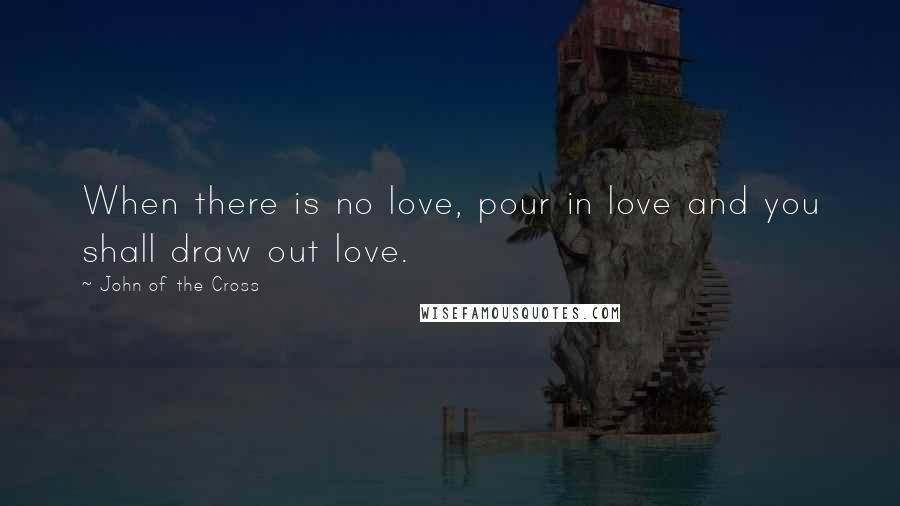 John Of The Cross Quotes: When there is no love, pour in love and you shall draw out love.