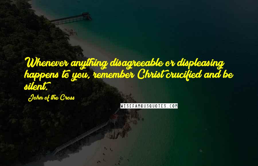 John Of The Cross Quotes: Whenever anything disagreeable or displeasing happens to you, remember Christ crucified and be silent.