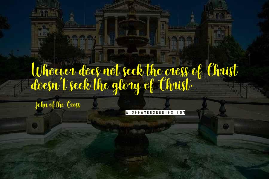 John Of The Cross Quotes: Whoever does not seek the cross of Christ doesn't seek the glory of Christ.