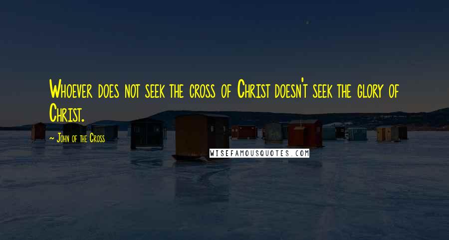 John Of The Cross Quotes: Whoever does not seek the cross of Christ doesn't seek the glory of Christ.