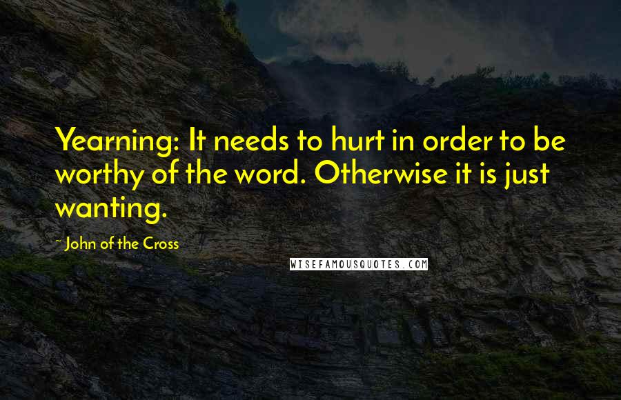 John Of The Cross Quotes: Yearning: It needs to hurt in order to be worthy of the word. Otherwise it is just wanting.