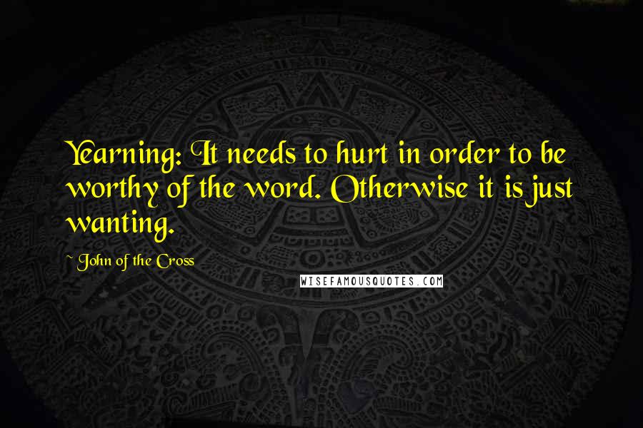 John Of The Cross Quotes: Yearning: It needs to hurt in order to be worthy of the word. Otherwise it is just wanting.