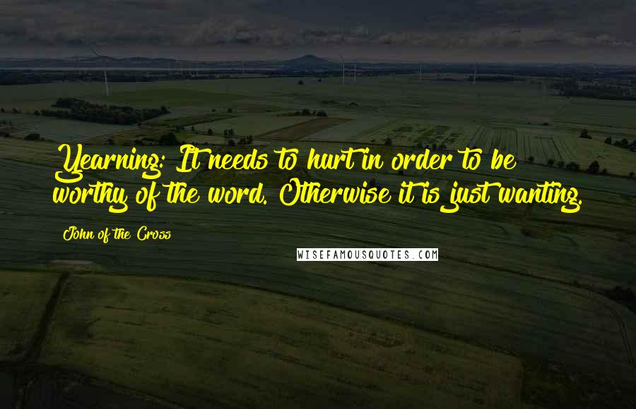 John Of The Cross Quotes: Yearning: It needs to hurt in order to be worthy of the word. Otherwise it is just wanting.