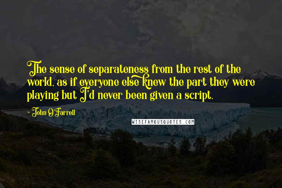 John O'Farrell Quotes: The sense of separateness from the rest of the world, as if everyone else knew the part they were playing but I'd never been given a script.