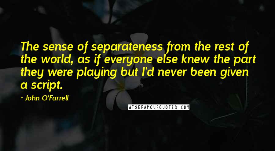 John O'Farrell Quotes: The sense of separateness from the rest of the world, as if everyone else knew the part they were playing but I'd never been given a script.