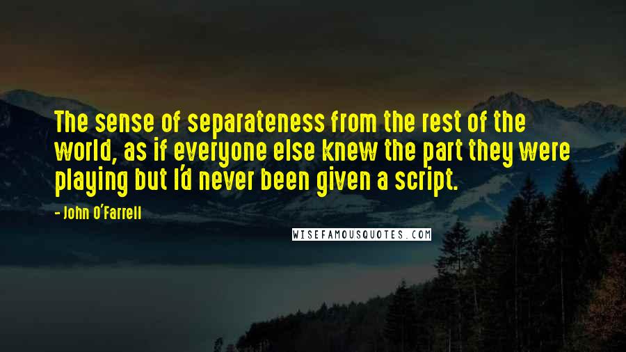 John O'Farrell Quotes: The sense of separateness from the rest of the world, as if everyone else knew the part they were playing but I'd never been given a script.