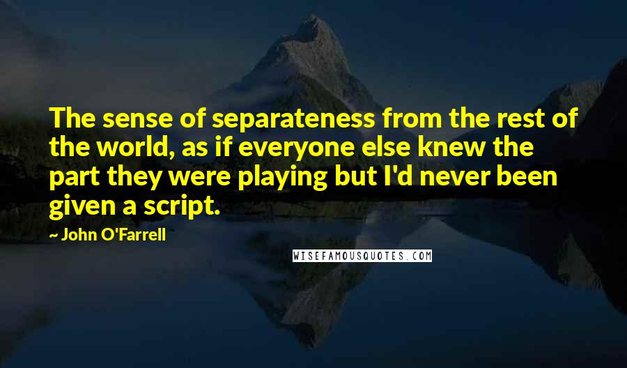 John O'Farrell Quotes: The sense of separateness from the rest of the world, as if everyone else knew the part they were playing but I'd never been given a script.