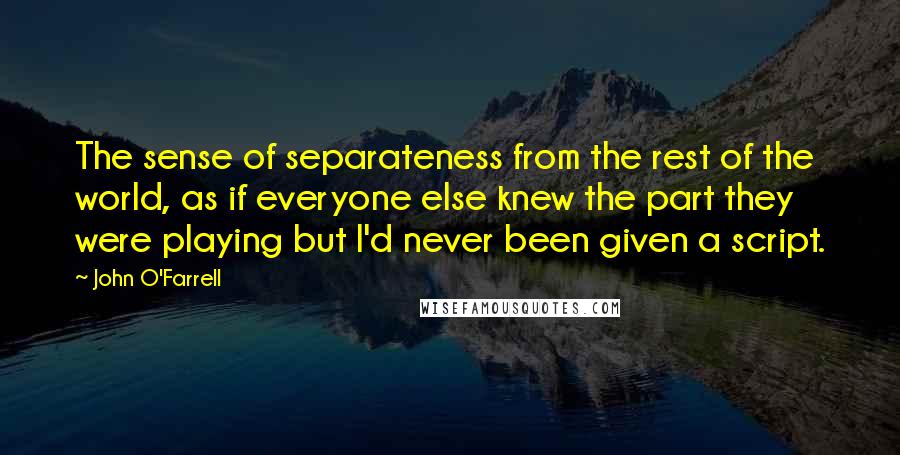 John O'Farrell Quotes: The sense of separateness from the rest of the world, as if everyone else knew the part they were playing but I'd never been given a script.