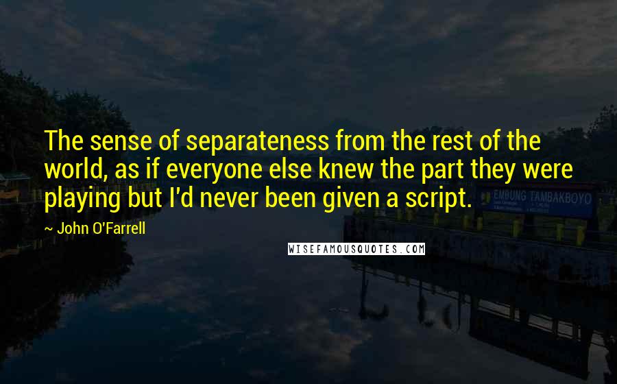 John O'Farrell Quotes: The sense of separateness from the rest of the world, as if everyone else knew the part they were playing but I'd never been given a script.