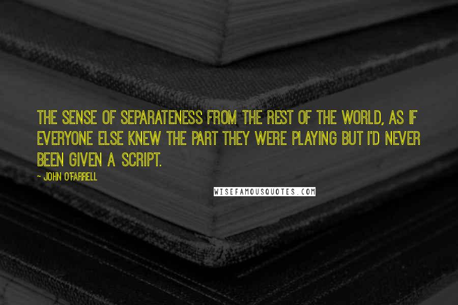 John O'Farrell Quotes: The sense of separateness from the rest of the world, as if everyone else knew the part they were playing but I'd never been given a script.