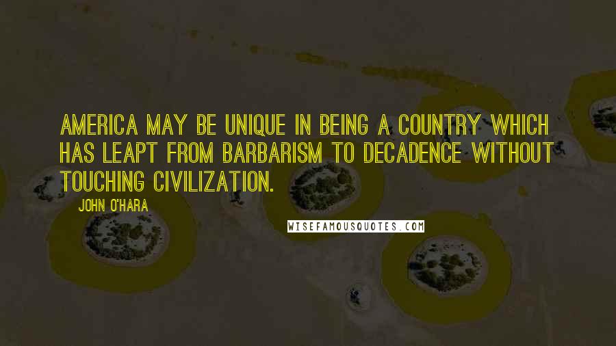 John O'Hara Quotes: America may be unique in being a country which has leapt from barbarism to decadence without touching civilization.