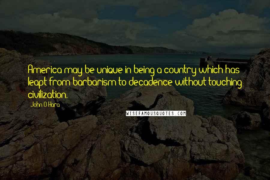 John O'Hara Quotes: America may be unique in being a country which has leapt from barbarism to decadence without touching civilization.