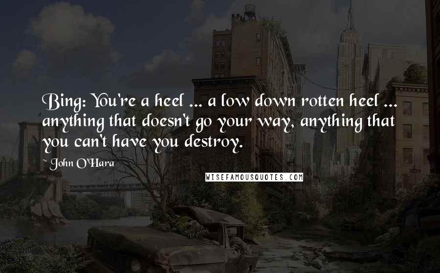 John O'Hara Quotes: Bing: You're a heel ... a low down rotten heel ... anything that doesn't go your way, anything that you can't have you destroy.