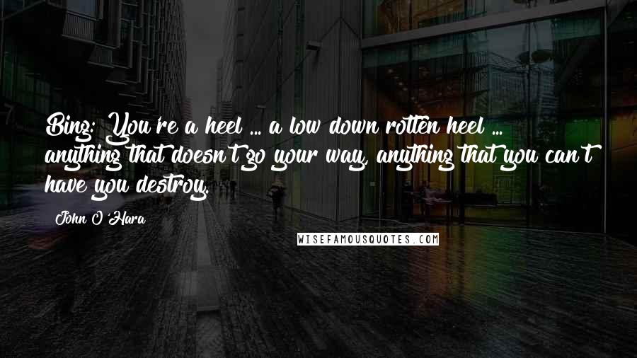 John O'Hara Quotes: Bing: You're a heel ... a low down rotten heel ... anything that doesn't go your way, anything that you can't have you destroy.