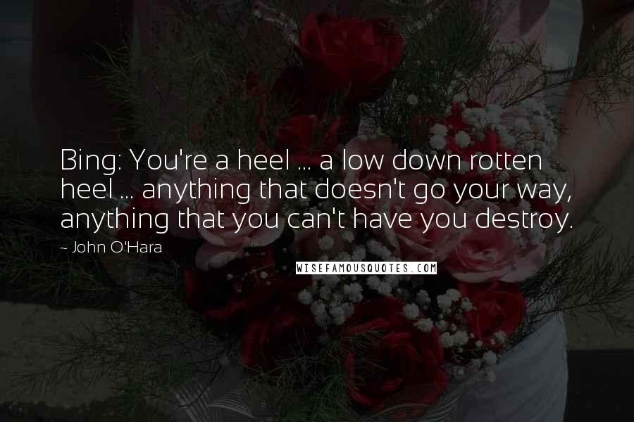 John O'Hara Quotes: Bing: You're a heel ... a low down rotten heel ... anything that doesn't go your way, anything that you can't have you destroy.