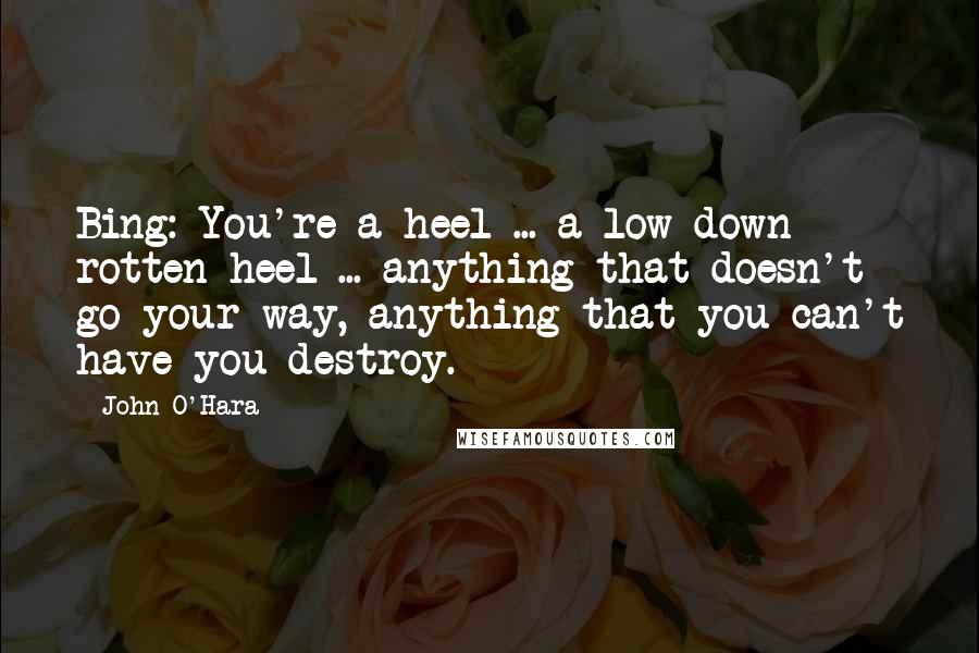 John O'Hara Quotes: Bing: You're a heel ... a low down rotten heel ... anything that doesn't go your way, anything that you can't have you destroy.