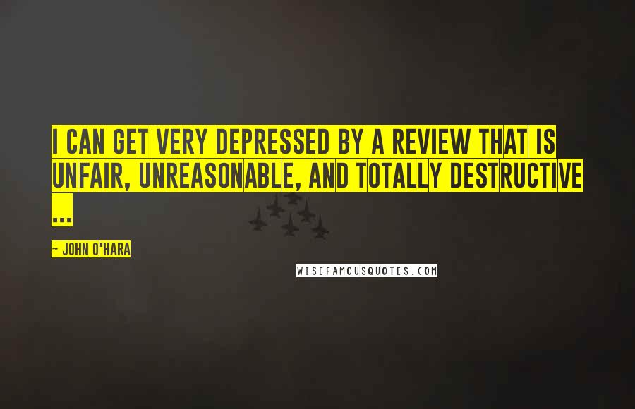 John O'Hara Quotes: I can get very depressed by a review that is unfair, unreasonable, and totally destructive ...