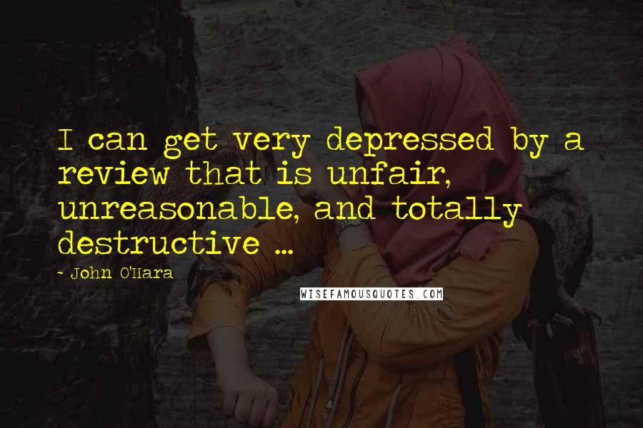 John O'Hara Quotes: I can get very depressed by a review that is unfair, unreasonable, and totally destructive ...