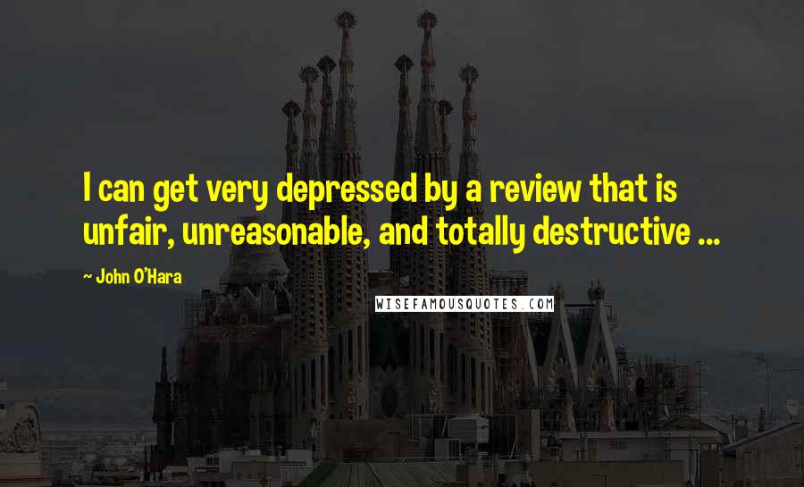 John O'Hara Quotes: I can get very depressed by a review that is unfair, unreasonable, and totally destructive ...