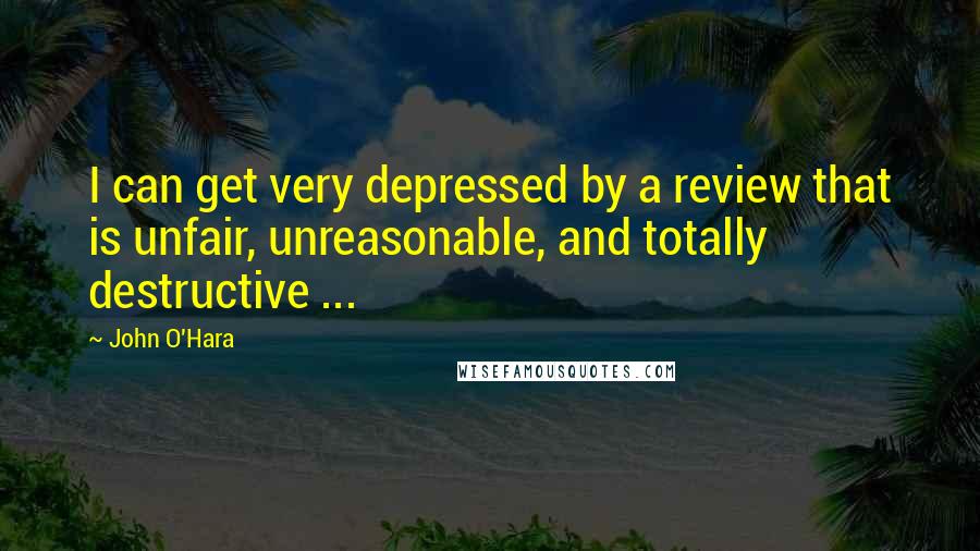 John O'Hara Quotes: I can get very depressed by a review that is unfair, unreasonable, and totally destructive ...