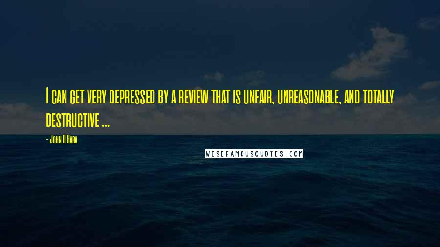 John O'Hara Quotes: I can get very depressed by a review that is unfair, unreasonable, and totally destructive ...