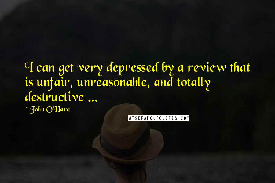 John O'Hara Quotes: I can get very depressed by a review that is unfair, unreasonable, and totally destructive ...