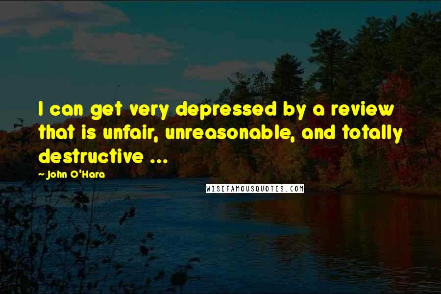 John O'Hara Quotes: I can get very depressed by a review that is unfair, unreasonable, and totally destructive ...