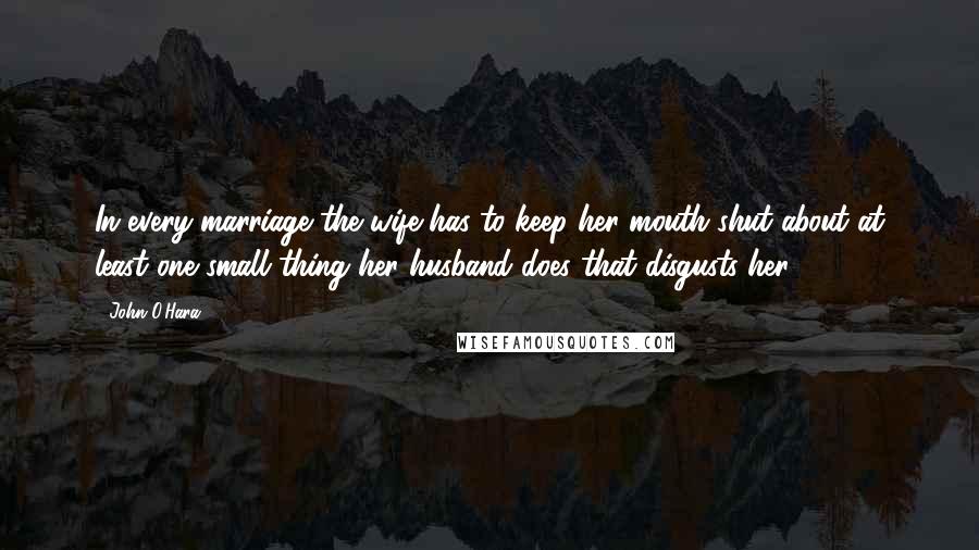 John O'Hara Quotes: In every marriage the wife has to keep her mouth shut about at least one small thing her husband does that disgusts her.