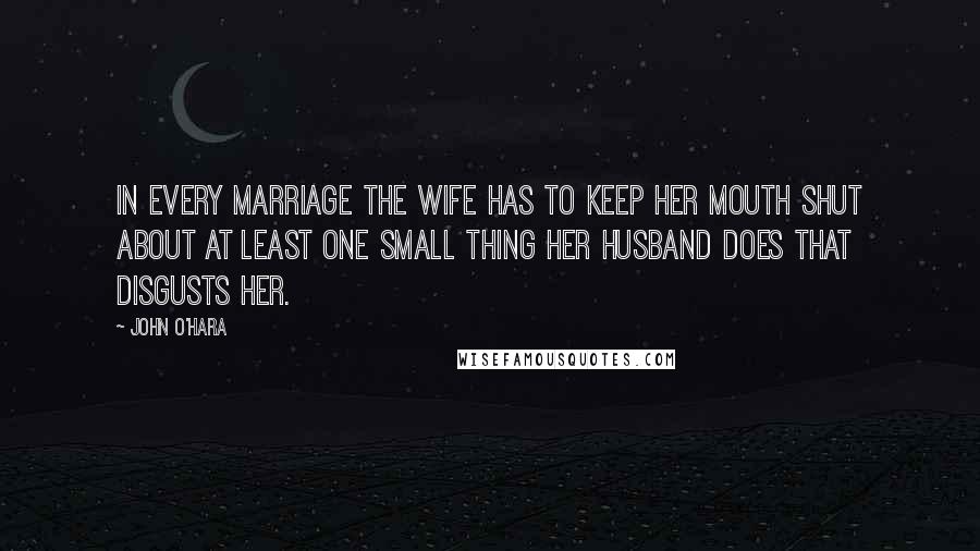 John O'Hara Quotes: In every marriage the wife has to keep her mouth shut about at least one small thing her husband does that disgusts her.