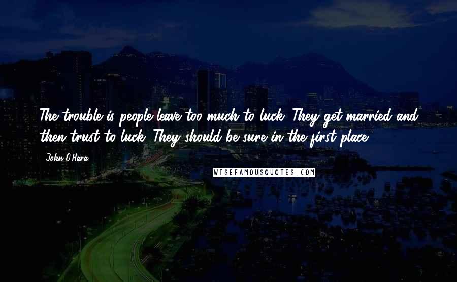 John O'Hara Quotes: The trouble is people leave too much to luck. They get married and then trust to luck. They should be sure in the first place.