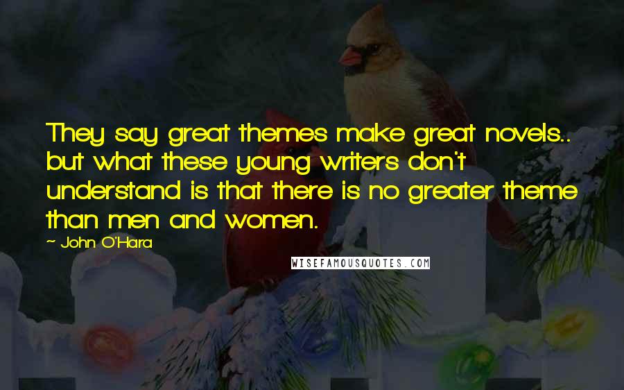 John O'Hara Quotes: They say great themes make great novels.. but what these young writers don't understand is that there is no greater theme than men and women.