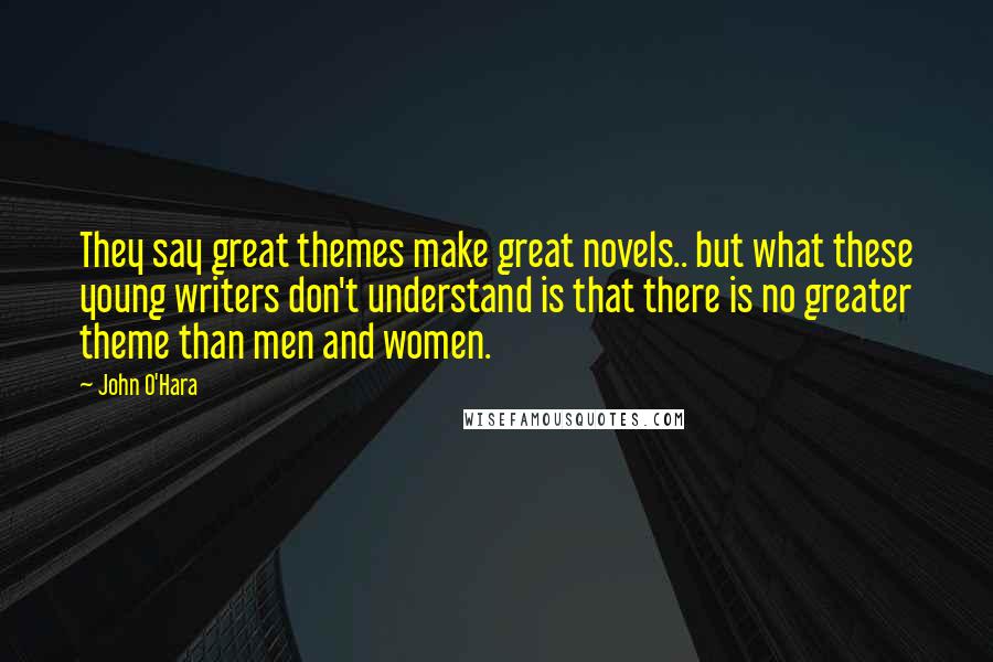 John O'Hara Quotes: They say great themes make great novels.. but what these young writers don't understand is that there is no greater theme than men and women.