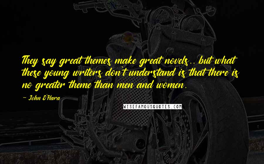 John O'Hara Quotes: They say great themes make great novels.. but what these young writers don't understand is that there is no greater theme than men and women.